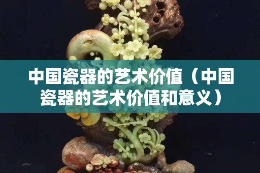 中国瓷器的艺术价值（中国瓷器的艺术价值和意义）