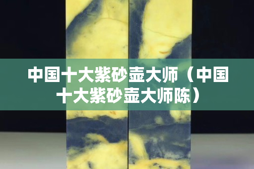 中国十大紫砂壶大师（中国十大紫砂壶大师陈）