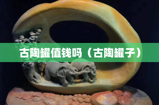 古陶罐值钱吗（古陶罐子）