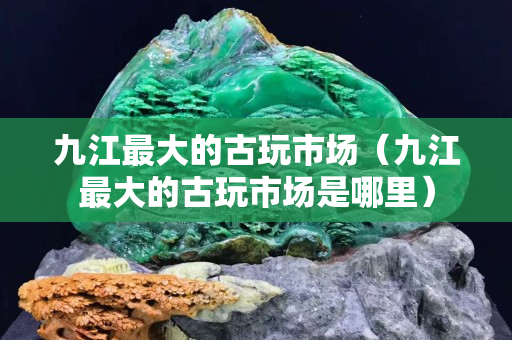 九江最大的古玩市场（九江最大的古玩市场是哪里）