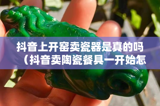 抖音上开窑卖瓷器是真的吗（抖音卖陶瓷餐具一开始怎么吸引人气）