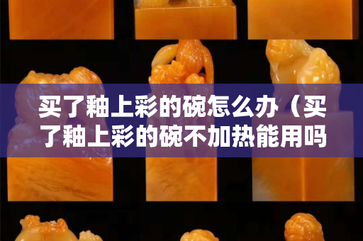 买了釉上彩的碗怎么办（买了釉上彩的碗不加热能用吗）