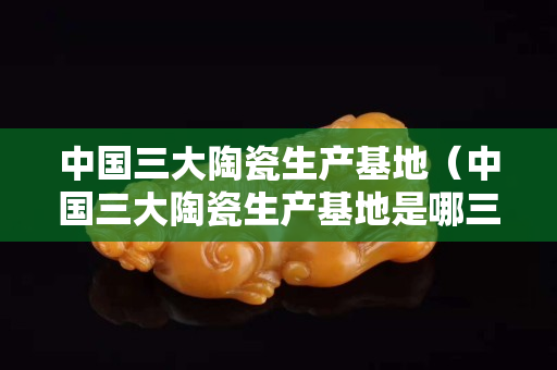 中国三大陶瓷生产基地（中国三大陶瓷生产基地是哪三个）