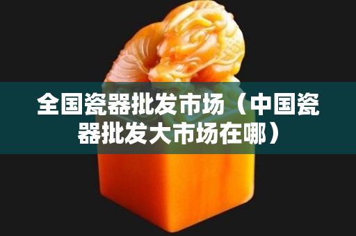 全国瓷器批发市场（中国瓷器批发大市场在哪）