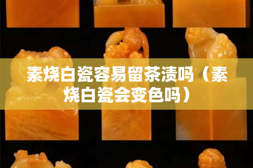 素烧白瓷容易留茶渍吗（素烧白瓷会变色吗）