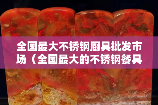全国最大不锈钢厨具批发市场（全国最大的不锈钢餐具批发市场在哪里）