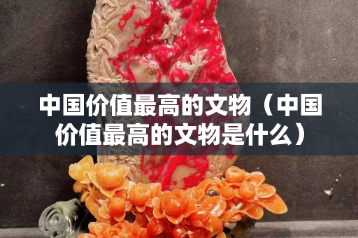 中国价值最高的文物（中国价值最高的文物是什么）