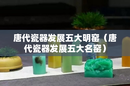 唐代瓷器发展五大明窑（唐代瓷器发展五大名窑）