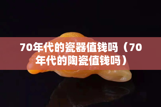 70年代的瓷器值钱吗（70年代的陶瓷值钱吗）