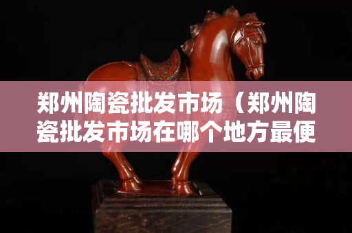 郑州陶瓷批发市场（郑州陶瓷批发市场在哪个地方最便宜的）