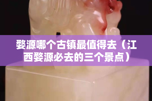 婺源哪个古镇最值得去（江西婺源必去的三个景点）