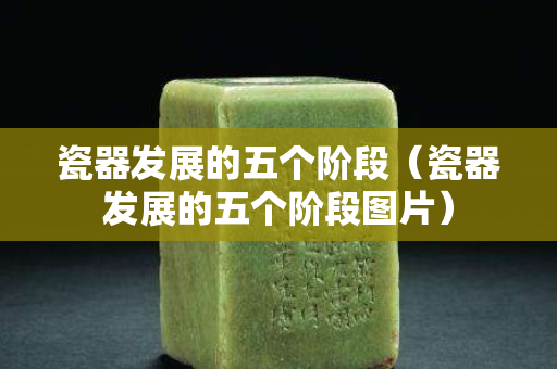 瓷器发展的五个阶段（瓷器发展的五个阶段图片）