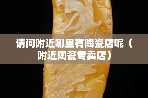请问附近哪里有陶瓷店呢（附近陶瓷专卖店）