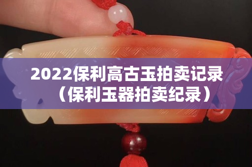 2022保利高古玉拍卖记录（保利玉器拍卖纪录）