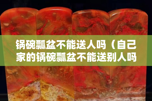锅碗瓢盆不能送人吗（自己家的锅碗瓢盆不能送别人吗？）