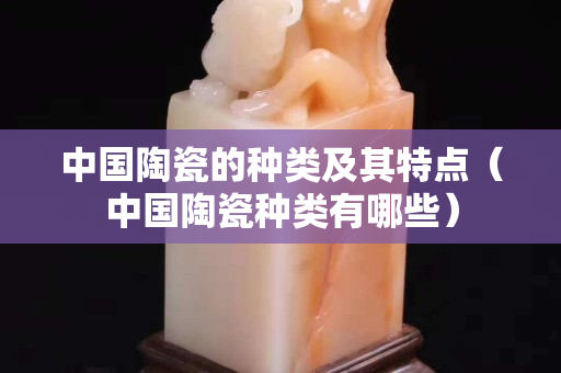 中国陶瓷的种类及其特点（中国陶瓷种类有哪些）