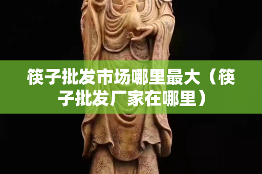 筷子批发市场哪里最大（筷子批发厂家在哪里）