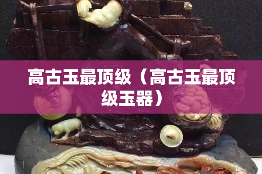 高古玉最顶级（高古玉最顶级玉器）