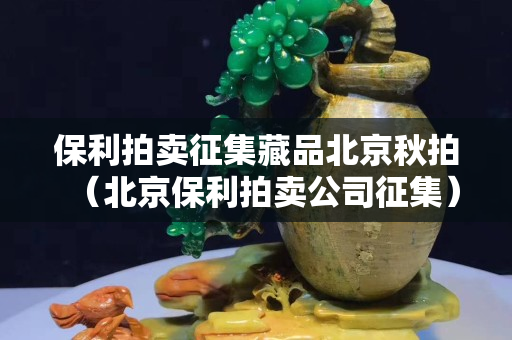 保利拍卖征集藏品北京秋拍（北京保利拍卖公司征集）