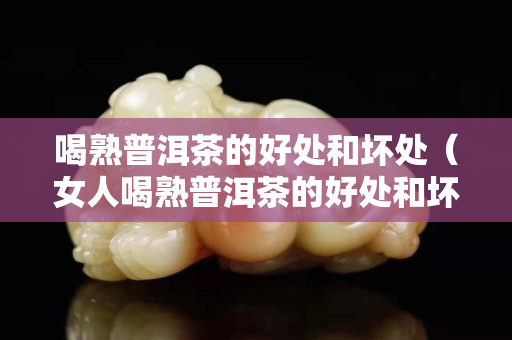 喝熟普洱茶的好处和坏处（女人喝熟普洱茶的好处和坏处）
