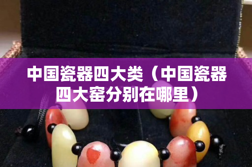 中国瓷器四大类（中国瓷器四大窑分别在哪里）