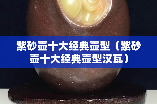 紫砂壶十大经典壶型（紫砂壶十大经典壶型汉瓦）