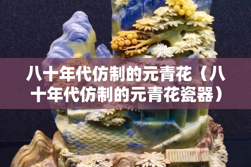 八十年代仿制的元青花（八十年代仿制的元青花瓷器）