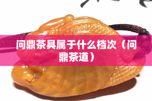 问鼎茶具属于什么档次（问鼎茶道）
