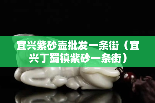 宜兴紫砂壶批发一条街（宜兴丁蜀镇紫砂一条街）