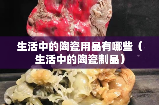 生活中的陶瓷用品有哪些（生活中的陶瓷制品）