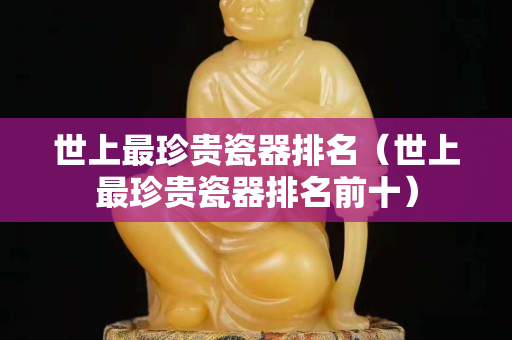 世上最珍贵瓷器排名（世上最珍贵瓷器排名前十）