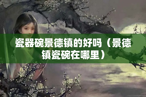 瓷器碗景德镇的好吗（景德镇瓷碗在哪里）