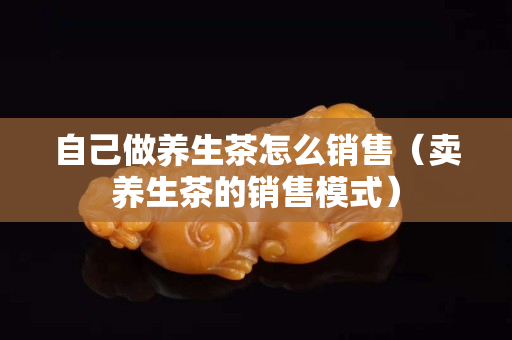自己做养生茶怎么销售（卖养生茶的销售模式）