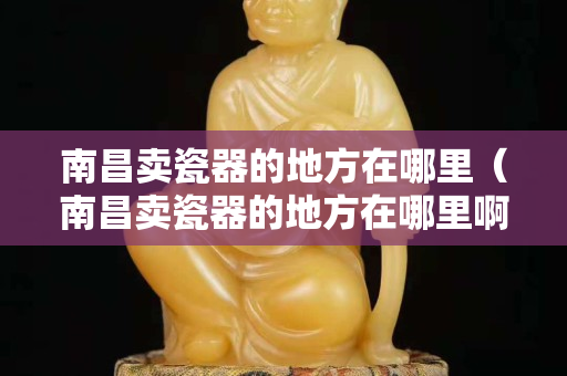 南昌卖瓷器的地方在哪里（南昌卖瓷器的地方在哪里啊）