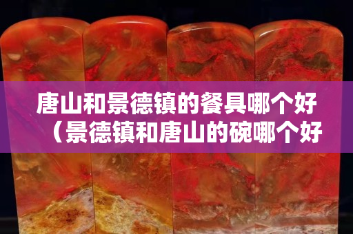 唐山和景德镇的餐具哪个好（景德镇和唐山的碗哪个好）
