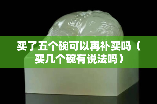 买了五个碗可以再补买吗（买几个碗有说法吗）