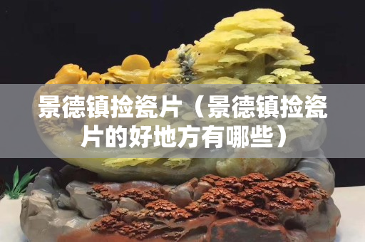 景德镇捡瓷片（景德镇捡瓷片的好地方有哪些）