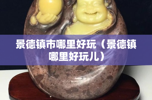 景德镇市哪里好玩（景德镇哪里好玩儿）