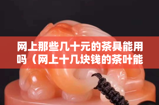 网上那些几十元的茶具能用吗（网上十几块钱的茶叶能卖吗）