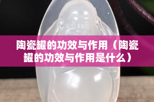 陶瓷罐的功效与作用（陶瓷罐的功效与作用是什么）