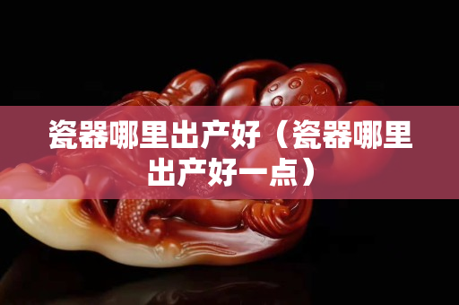 瓷器哪里出产好（瓷器哪里出产好一点）