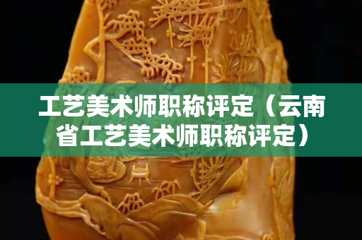 工艺美术师职称评定（云南省工艺美术师职称评定）