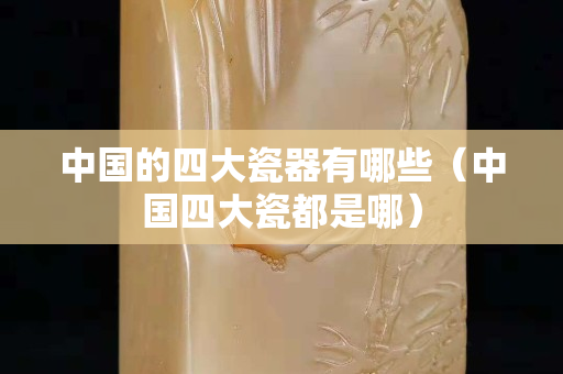 中国的四大瓷器有哪些（中国四大瓷都是哪）