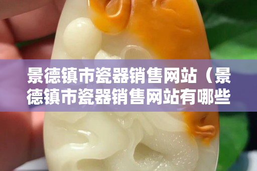 景德镇市瓷器销售网站（景德镇市瓷器销售网站有哪些）