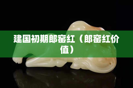 建国初期郎窑红（郎窑红价值）