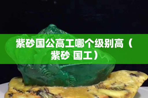 紫砂国公高工哪个级别高（紫砂 国工）