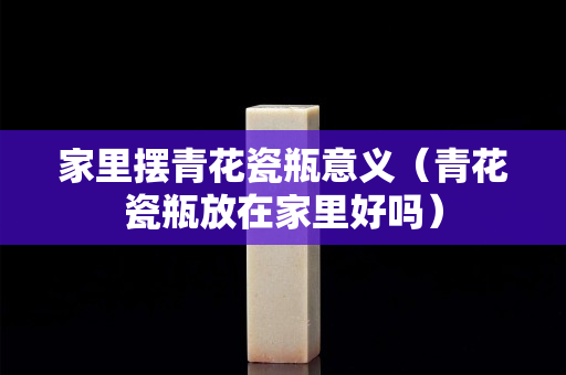 家里摆青花瓷瓶意义（青花瓷瓶放在家里好吗）