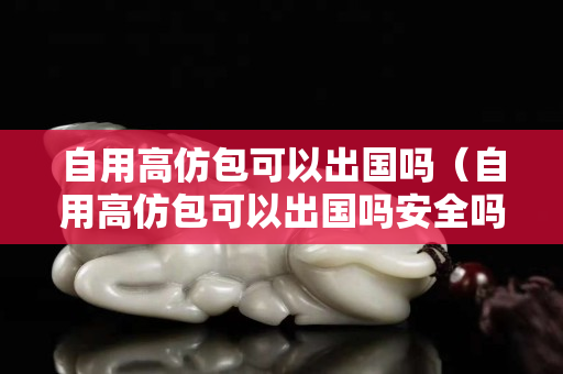 自用高仿包可以出国吗（自用高仿包可以出国吗安全吗）