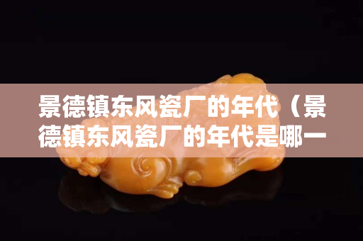 景德镇东风瓷厂的年代（景德镇东风瓷厂的年代是哪一年）