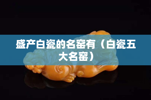 盛产白瓷的名窑有（白瓷五大名窑）